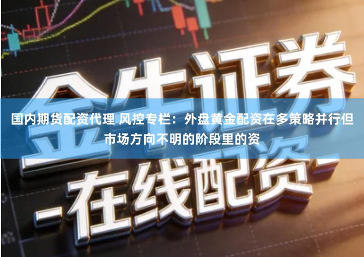 国内期货配资代理 风控专栏：外盘黄金配资在多策略并行但市场方向不明的阶段里的资
