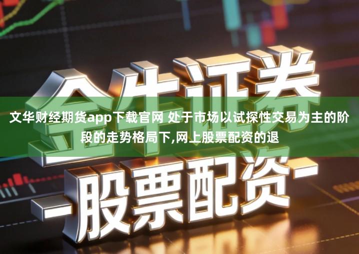文华财经期货app下载官网 处于市场以试探性交易为主的阶段的走势格局下,网上股票配资的退