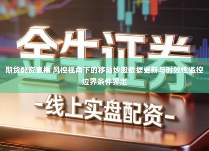 期货配资直播 风控视角下的移动炒股数据更新与时效性监控边界条件界定