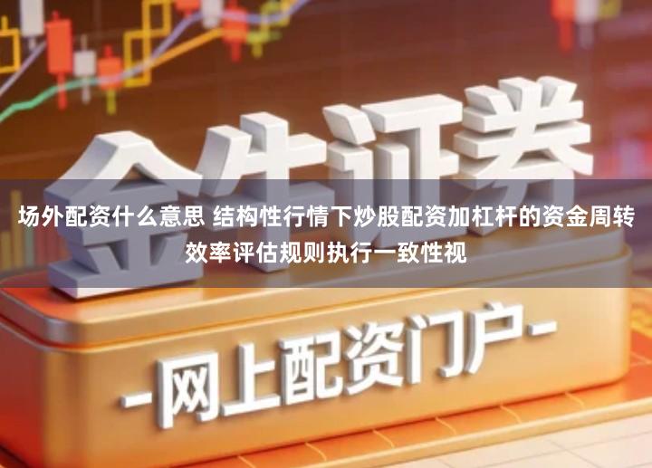 场外配资什么意思 结构性行情下炒股配资加杠杆的资金周转效率评估规则执行一致性视