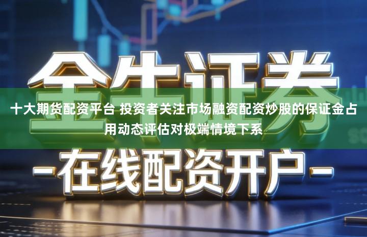 十大期货配资平台 投资者关注市场融资配资炒股的保证金占用动态评估对极端情境下系