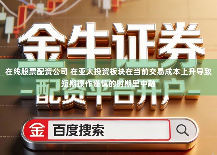 在线股票配资公司 在亚太投资板块在当前交易成本上升导致短期操作谨慎的时期里中融